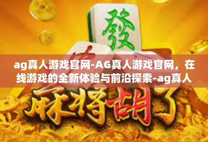 ag真人游戏官网-AG真人游戏官网，在线游戏的全新体验与前沿探索-ag真人游戏官网