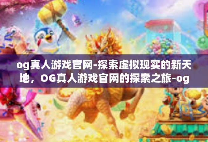 og真人游戏官网-探索虚拟现实的新天地，OG真人游戏官网的探索之旅-og真人游戏官网