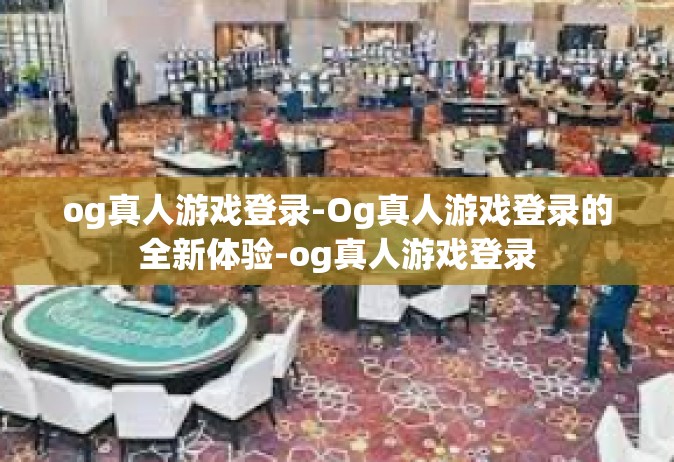 og真人游戏登录-Og真人游戏登录的全新体验-og真人游戏登录