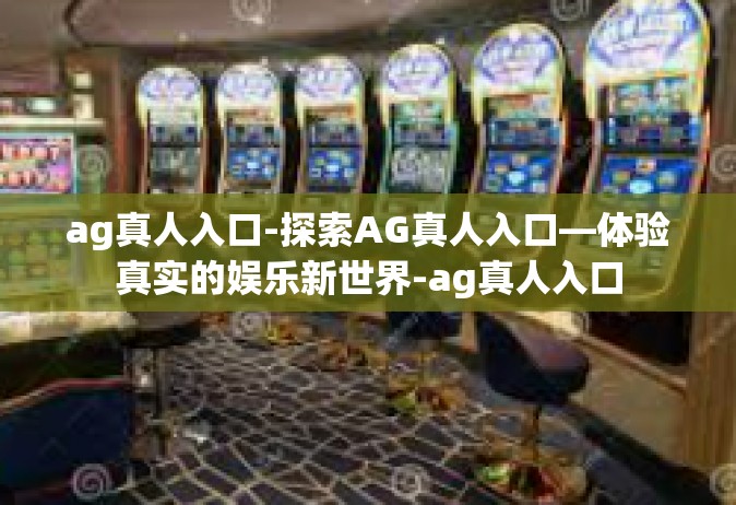 ag真人入口-探索AG真人入口—体验真实的娱乐新世界-ag真人入口