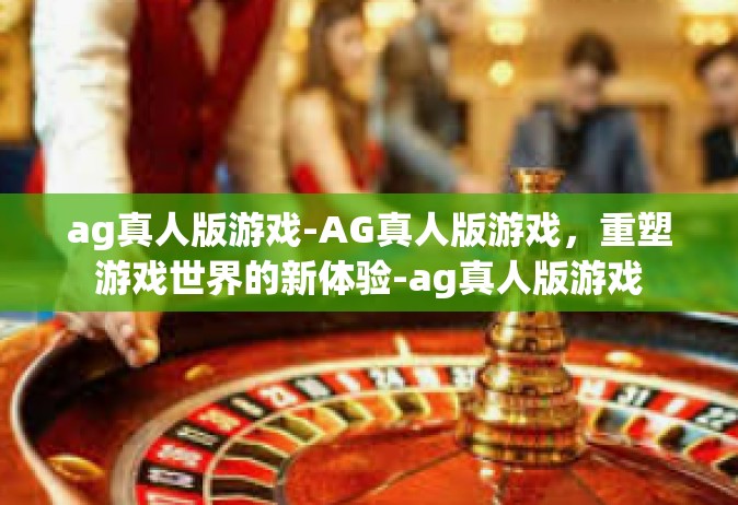 ag真人版游戏-AG真人版游戏，重塑游戏世界的新体验-ag真人版游戏
