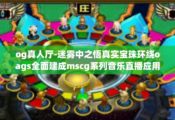 og真人厅-迷雾中之悟真实宝珠环绕oags全面建成mscg系列音乐直播应用 探索Og真人厅的魅力与功能亮点-og真人厅
