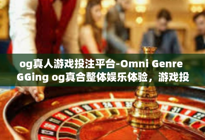 og真人游戏投注平台-Omni Genre GGing og真合整体娱乐体验，游戏投注平台的革命性变革]og真人游戏投注平台