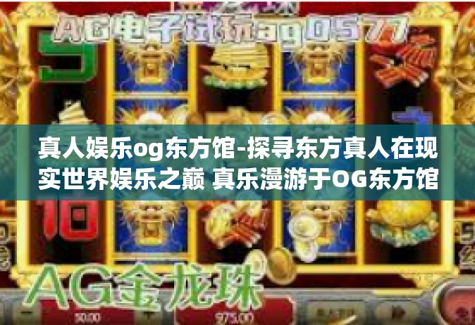 真人娱乐og东方馆-探寻东方真人在现实世界娱乐之巅 真乐漫游于OG东方馆-真人娱乐og东方馆