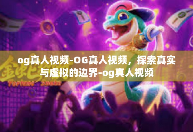 og真人视频-OG真人视频，探索真实与虚拟的边界-og真人视频