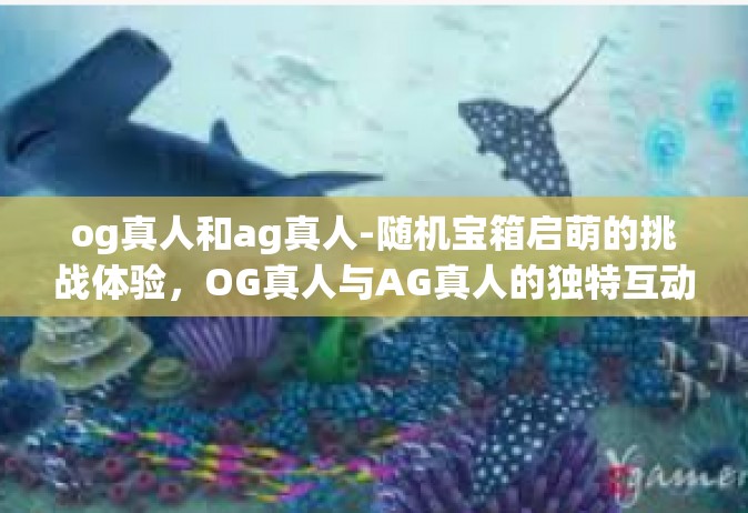 og真人和ag真人-随机宝箱启萌的挑战体验，OG真人与AG真人的独特互动体验-og真人和ag真人
