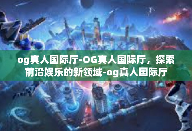 og真人国际厅-OG真人国际厅，探索前沿娱乐的新领域-og真人国际厅