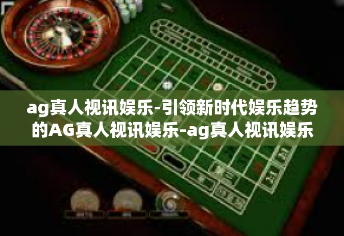 ag真人视讯娱乐-引领新时代娱乐趋势的AG真人视讯娱乐-ag真人视讯娱乐