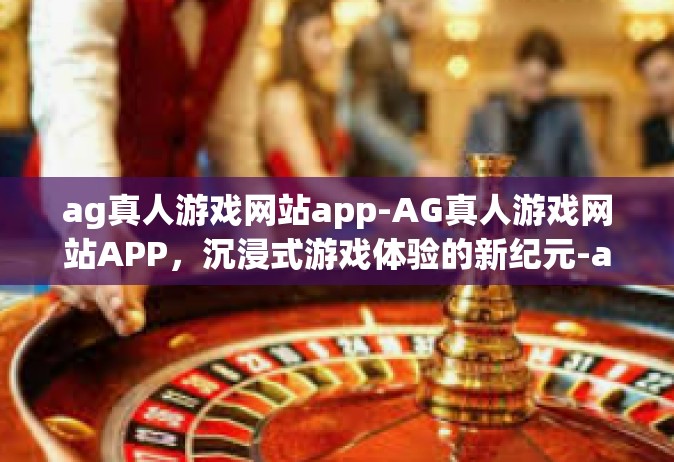 ag真人游戏网站app-AG真人游戏网站APP，沉浸式游戏体验的新纪元-ag真人游戏网站app