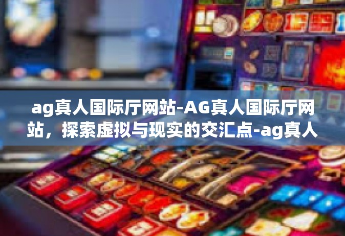 ag真人国际厅网站-AG真人国际厅网站，探索虚拟与现实的交汇点-ag真人国际厅网站