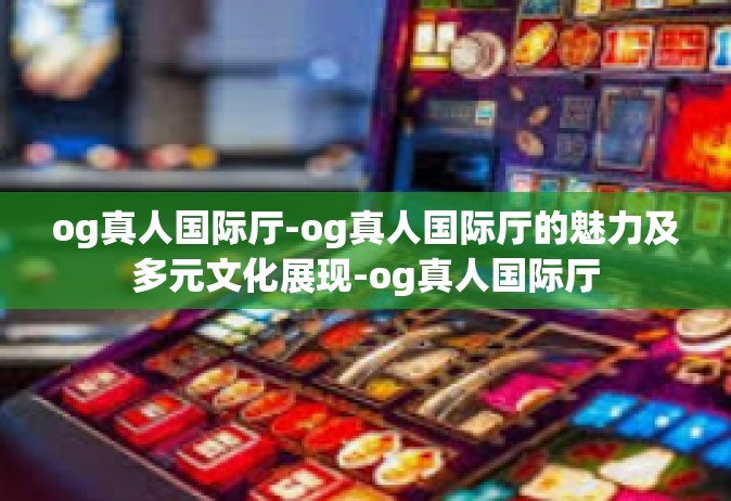og真人国际厅-og真人国际厅的魅力及多元文化展现-og真人国际厅