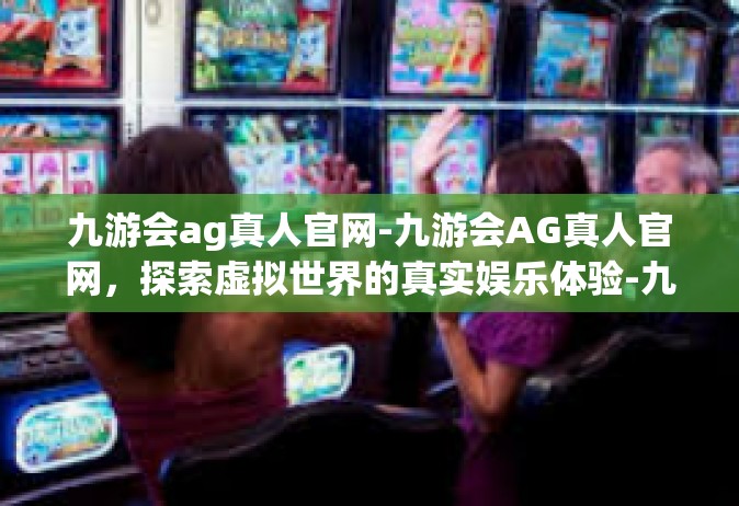 九游会ag真人官网-九游会AG真人官网，探索虚拟世界的真实娱乐体验-九游会ag真人官网