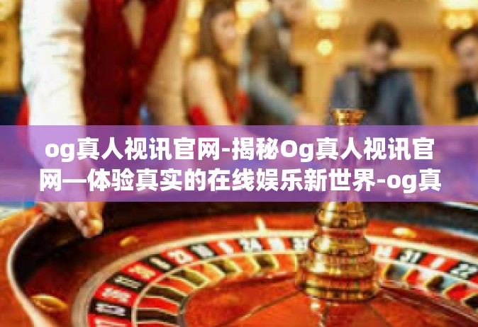 og真人视讯官网-揭秘Og真人视讯官网—体验真实的在线娱乐新世界-og真人视讯官网