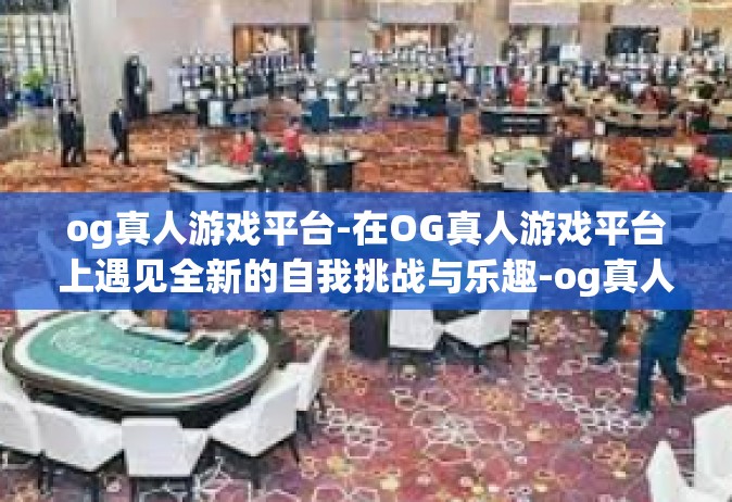og真人游戏平台-在OG真人游戏平台上遇见全新的自我挑战与乐趣-og真人游戏平台