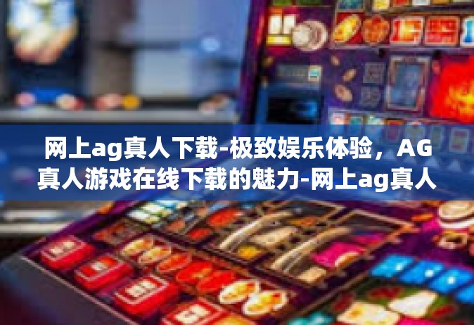 网上ag真人下载-极致娱乐体验，AG真人游戏在线下载的魅力-网上ag真人下载