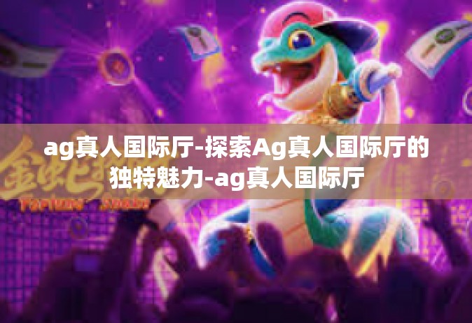 ag真人国际厅-探索Ag真人国际厅的独特魅力-ag真人国际厅