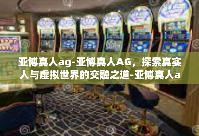亚博真人ag-亚博真人AG，探索真实人与虚拟世界的交融之道-亚博真人ag