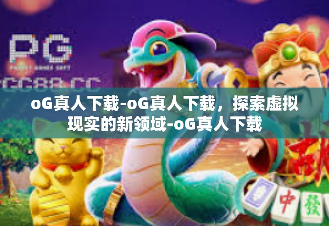 oG真人下载-oG真人下载，探索虚拟现实的新领域-oG真人下载