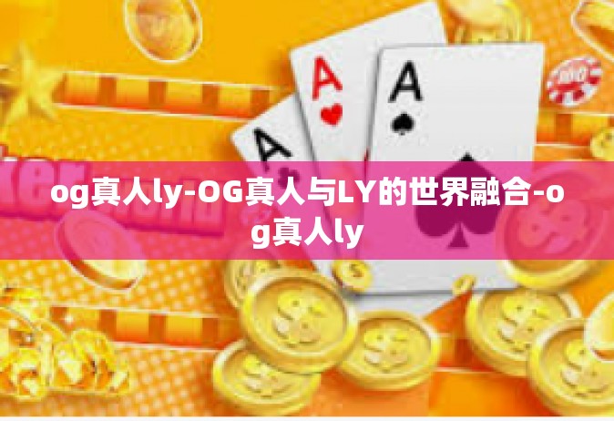 og真人ly-OG真人与LY的世界融合-og真人ly