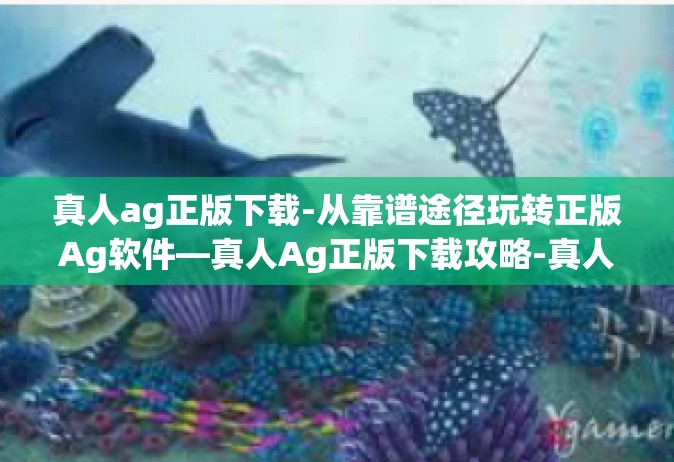 真人ag正版下载-从靠谱途径玩转正版Ag软件—真人Ag正版下载攻略-真人ag正版下载