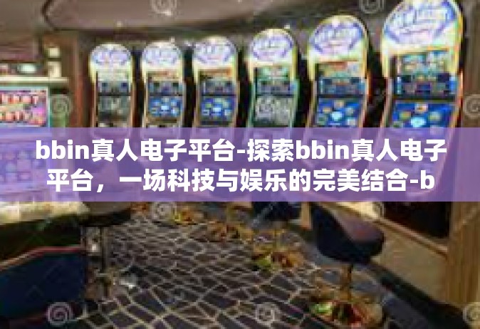 bbin真人电子平台-探索bbin真人电子平台，一场科技与娱乐的完美结合-bbin真人电子平台