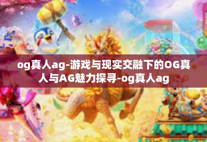 og真人ag-游戏与现实交融下的OG真人与AG魅力探寻-og真人ag