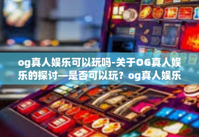 og真人娱乐可以玩吗-关于OG真人娱乐的探讨—是否可以玩？og真人娱乐可以玩吗