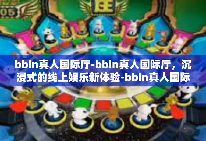 bbin真人国际厅-bbin真人国际厅，沉浸式的线上娱乐新体验-bbin真人国际厅