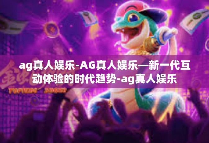 ag真人娱乐-AG真人娱乐—新一代互动体验的时代趋势-ag真人娱乐 ag真人娱乐-AG真人娱乐—新一代互动体验的时代趋势-ag真人娱乐