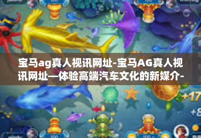 宝马ag真人视讯网址-宝马AG真人视讯网址—体验高端汽车文化的新媒介-宝马ag真人视讯网址