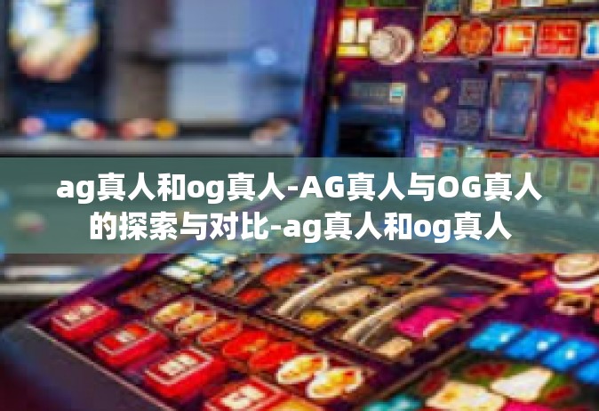 ag真人和og真人-AG真人与OG真人的探索与对比-ag真人和og真人
