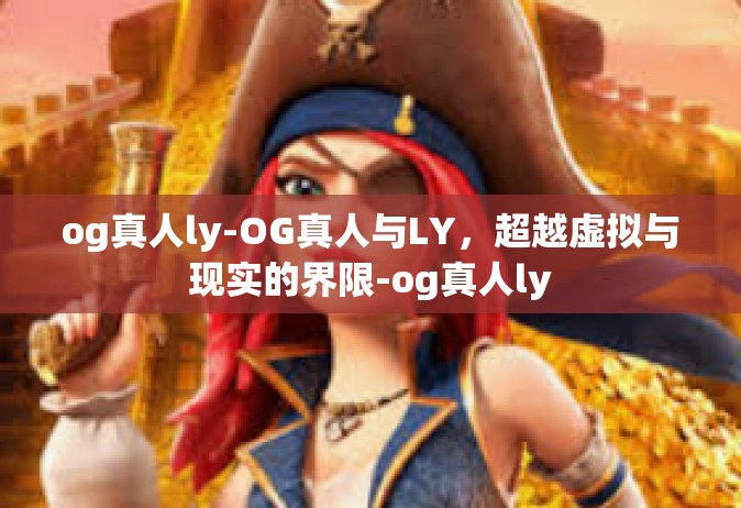 og真人ly-OG真人与LY，超越虚拟与现实的界限-og真人ly