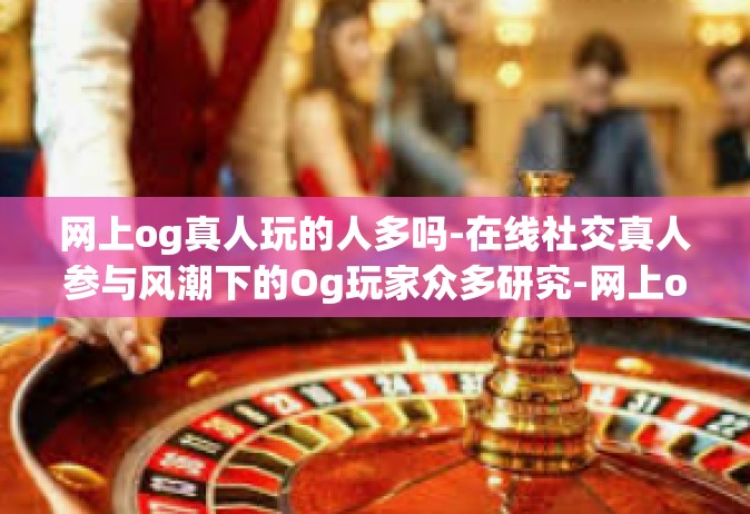 网上og真人玩的人多吗-在线社交真人参与风潮下的Og玩家众多研究-网上og真人玩的人多吗