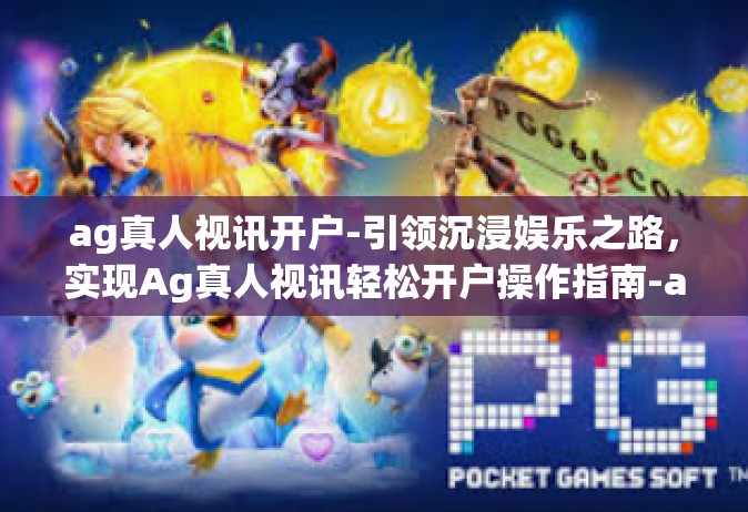 ag真人视讯开户-引领沉浸娱乐之路，实现Ag真人视讯轻松开户操作指南-ag真人视讯开户