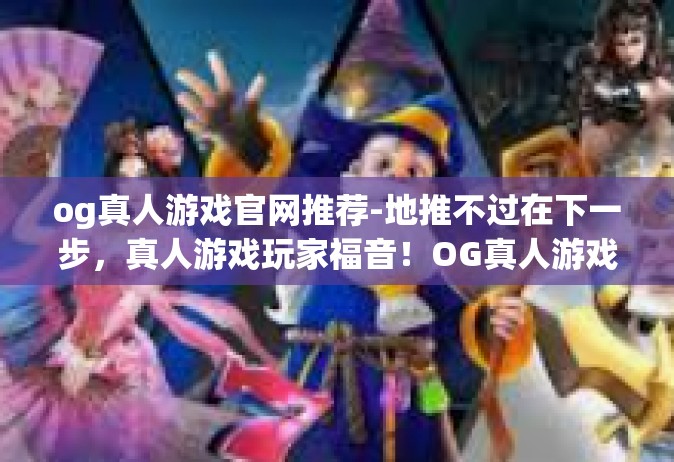 og真人游戏官网推荐-地推不过在下一步，真人游戏玩家福音！OG真人游戏官网推荐重磅来袭！og真人游戏官网推荐