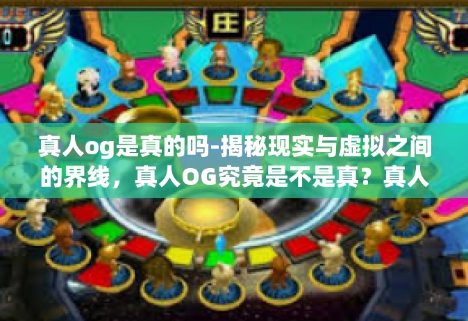 真人og是真的吗-揭秘现实与虚拟之间的界线，真人OG究竟是不是真？真人og是真的吗