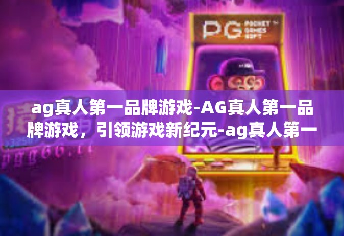 ag真人第一品牌游戏-AG真人第一品牌游戏，引领游戏新纪元-ag真人第一品牌游戏