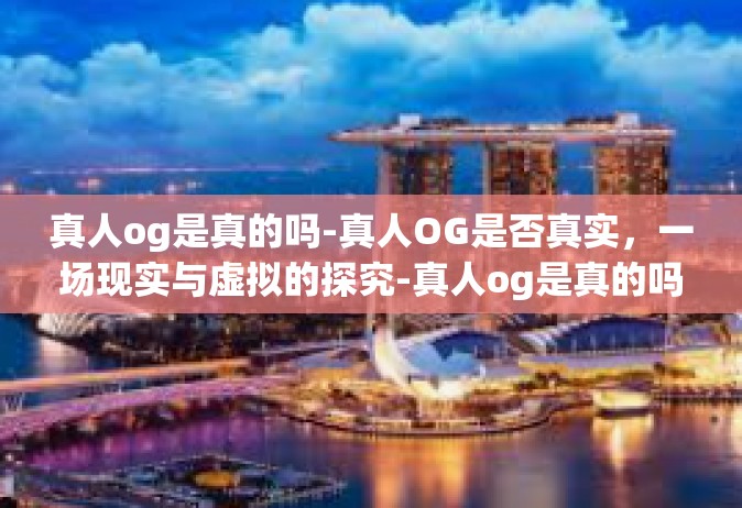真人og是真的吗-真人OG是否真实，一场现实与虚拟的探究-真人og是真的吗