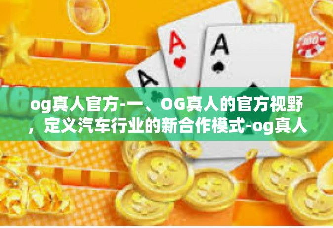 og真人官方-一、OG真人的官方视野，定义汽车行业的新合作模式-og真人官方