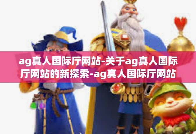 ag真人国际厅网站-关于ag真人国际厅网站的新探索-ag真人国际厅网站