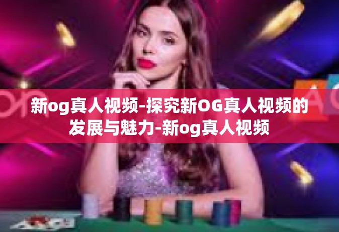 新og真人视频-探究新OG真人视频的发展与魅力-新og真人视频