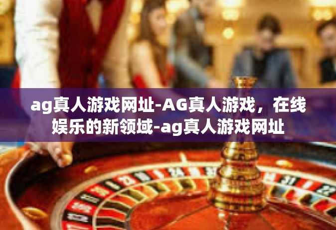 ag真人游戏网址-AG真人游戏，在线娱乐的新领域-ag真人游戏网址
