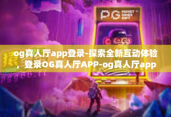 og真人厅app登录-探索全新互动体验，登录OG真人厅APP-og真人厅app登录