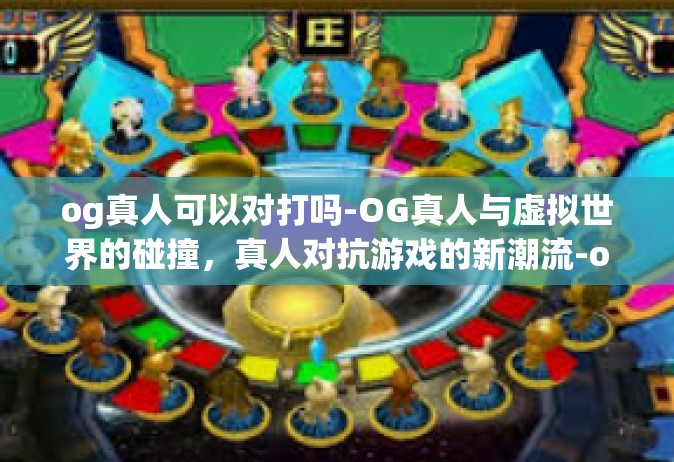 og真人可以对打吗-OG真人与虚拟世界的碰撞，真人对抗游戏的新潮流-og真人可以对打吗