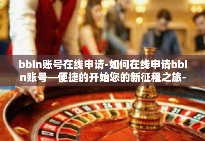 bbin账号在线申请-如何在线申请bbin账号—便捷的开始您的新征程之旅-bbin账号在线申请