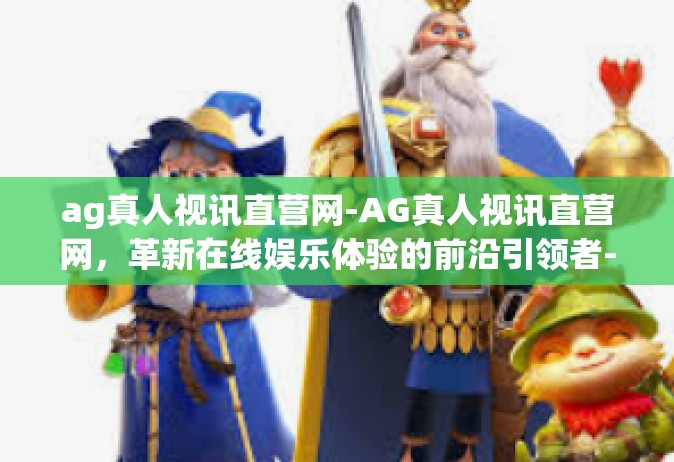 ag真人视讯直营网-AG真人视讯直营网，革新在线娱乐体验的前沿引领者-ag真人视讯直营网
