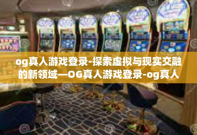 og真人游戏登录-探索虚拟与现实交融的新领域—OG真人游戏登录-og真人游戏登录