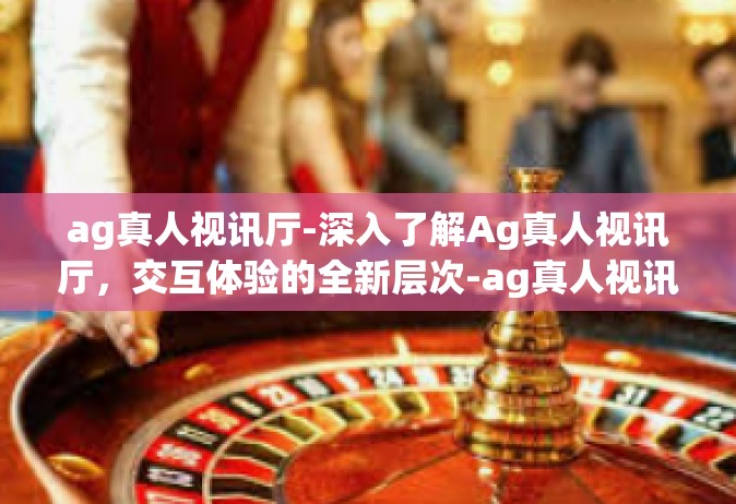 ag真人视讯厅-深入了解Ag真人视讯厅，交互体验的全新层次-ag真人视讯厅