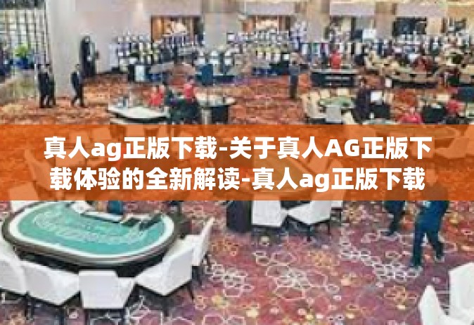 真人ag正版下载-关于真人AG正版下载体验的全新解读-真人ag正版下载