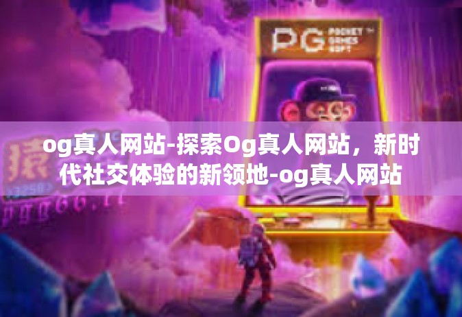 og真人网站-探索Og真人网站，新时代社交体验的新领地-og真人网站